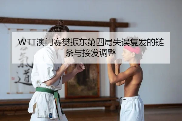 WTT澳门赛樊振东第四局失误复发的链条与接发调整