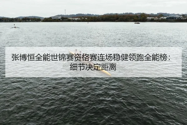张博恒全能世锦赛资格赛连场稳健领跑全能榜：细节决定距离